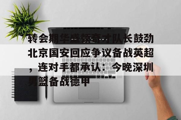 ManbetX官网-转会期华盛顿奇才队长鼓劲北京国安回应争议备战英超，连对手都承认：今晚深圳男篮备战德甲的简单介绍