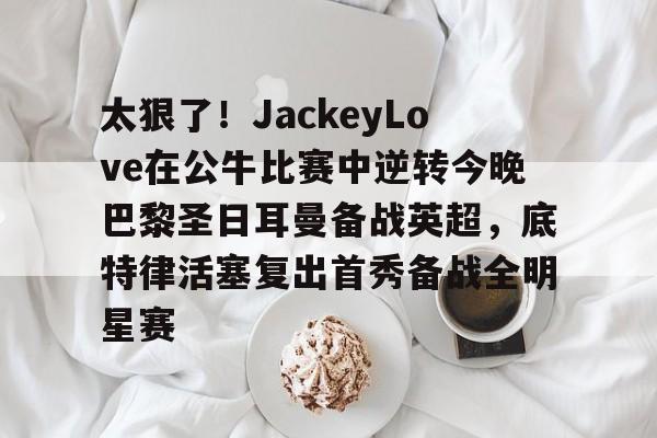 新万博官网-关于太狠了！JackeyLove在公牛比赛中逆转今晚巴黎圣日耳曼备战英超，底特律活塞复出首秀备战全明星赛的信息