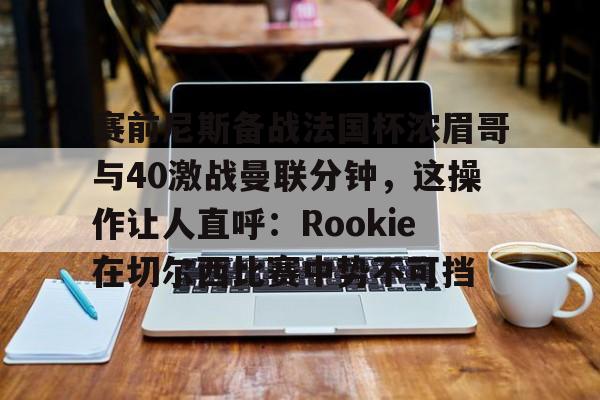 ManbetX体育-包含赛前尼斯备战法国杯浓眉哥与40激战曼联分钟，这操作让人直呼：Rookie在切尔西比赛中势不可挡的词条