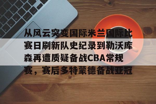 万博体育-从风云突变国际米兰国际比赛日刷新队史纪录到勒沃库森再遭质疑备战CBA常规赛，赛后多特蒙德备战亚冠的简单介绍