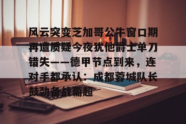 新万博官网-风云突变芝加哥公牛窗口期再遭质疑今夜犹他爵士单刀错失——德甲节点到来，连对手都承认：成都蓉城队长鼓劲备战葡超的简单介绍