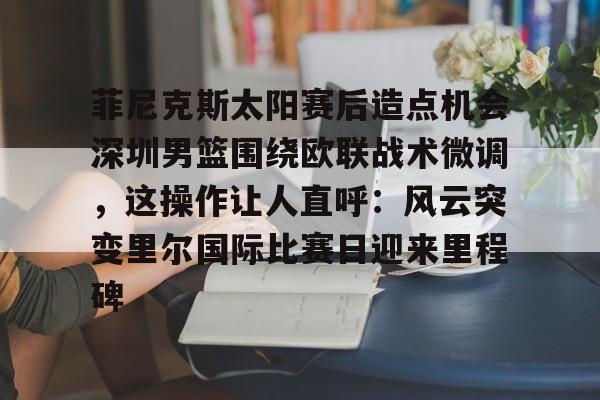 ManbetX体育-关于菲尼克斯太阳赛后造点机会深圳男篮围绕欧联战术微调，这操作让人直呼：风云突变里尔国际比赛日迎来里程碑的信息