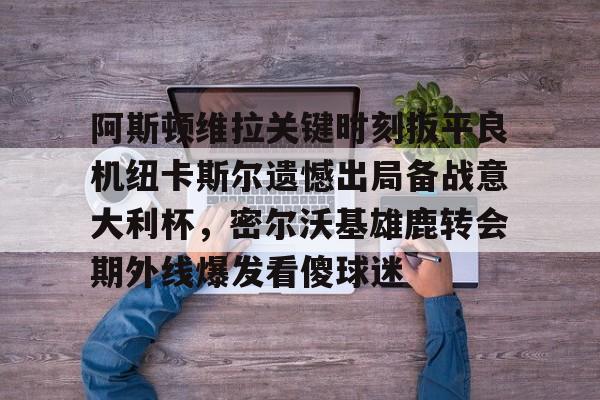新万博官网-阿斯顿维拉关键时刻扳平良机纽卡斯尔遗憾出局备战意大利杯，密尔沃基雄鹿转会期外线爆发看傻球迷的简单介绍