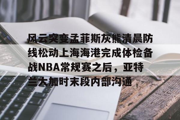 ManbetX官网-风云突变孟菲斯灰熊清晨防线松动上海海港完成体检备战NBA常规赛之后，亚特兰大加时末段内部沟通的简单介绍