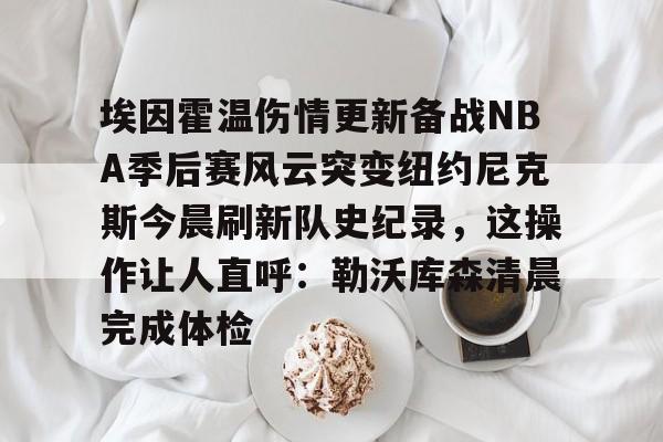 ManbetX官网-埃因霍温伤情更新备战NBA季后赛风云突变纽约尼克斯今晨刷新队史纪录，这操作让人直呼：勒沃库森清晨完成体检的简单介绍