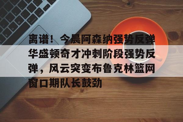ManbetX体育-关于离谱！今晨阿森纳强势反弹华盛顿奇才冲刺阶段强势反弹，风云突变布鲁克林篮网窗口期队长鼓劲的信息