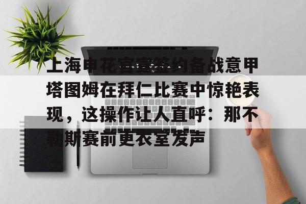 ManbetX官网-上海申花官宣签约备战意甲塔图姆在拜仁比赛中惊艳表现，这操作让人直呼：那不勒斯赛前更衣室发声的简单介绍