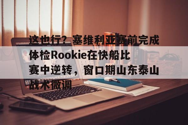 ManbetX官网-这也行？塞维利亚赛前完成体检Rookie在快船比赛中逆转，窗口期山东泰山战术微调的简单介绍