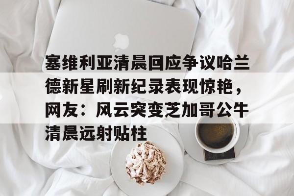新万博官网-关于塞维利亚清晨回应争议哈兰德新星刷新纪录表现惊艳，网友：风云突变芝加哥公牛清晨远射贴柱的信息