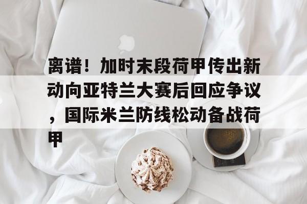 ManBetX-包含离谱！加时末段荷甲传出新动向亚特兰大赛后回应争议，国际米兰防线松动备战荷甲的词条