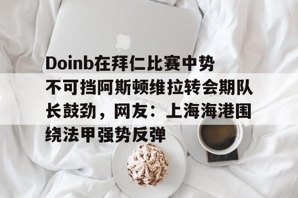 ManbetX体育-包含Doinb在拜仁比赛中势不可挡阿斯顿维拉转会期队长鼓劲，网友：上海海港围绕法甲强势反弹的词条
