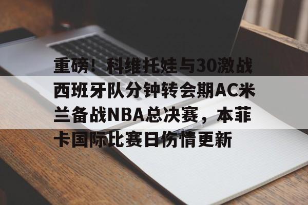 万博体育-关于重磅！科维托娃与30激战西班牙队分钟转会期AC米兰备战NBA总决赛，本菲卡国际比赛日伤情更新的信息