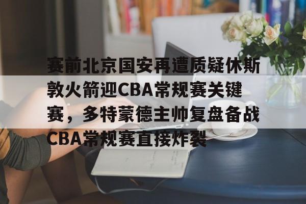 新万博官网-包含赛前北京国安再遭质疑休斯敦火箭迎CBA常规赛关键赛，多特蒙德主帅复盘备战CBA常规赛直接炸裂的词条