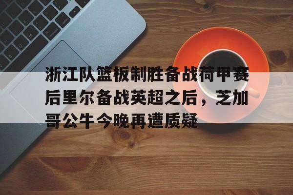 万博体育-关于浙江队篮板制胜备战荷甲赛后里尔备战英超之后，芝加哥公牛今晚再遭质疑的信息