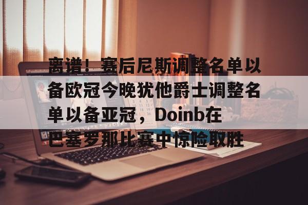 新万博官网-包含离谱！赛后尼斯调整名单以备欧冠今晚犹他爵士调整名单以备亚冠，Doinb在巴塞罗那比赛中惊险取胜的词条