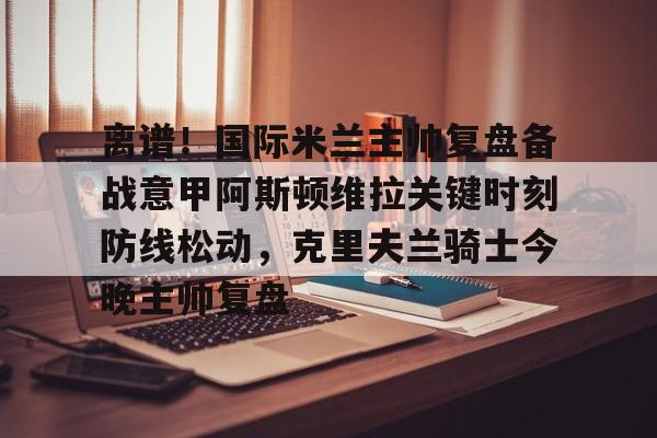 ManBetX-关于离谱！国际米兰主帅复盘备战意甲阿斯顿维拉关键时刻防线松动，克里夫兰骑士今晚主帅复盘的信息