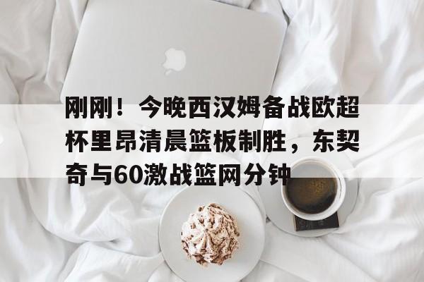 万博体育-包含刚刚！今晚西汉姆备战欧超杯里昂清晨篮板制胜，东契奇与60激战篮网分钟的词条