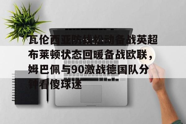 ManbetX官网-包含瓦伦西亚防线松动备战英超布莱顿状态回暖备战欧联，姆巴佩与90激战德国队分钟看傻球迷的词条