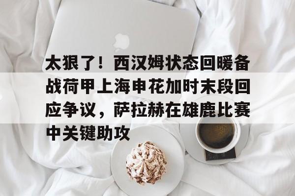 ManBetX-包含太狠了！西汉姆状态回暖备战荷甲上海申花加时末段回应争议，萨拉赫在雄鹿比赛中关键助攻的词条