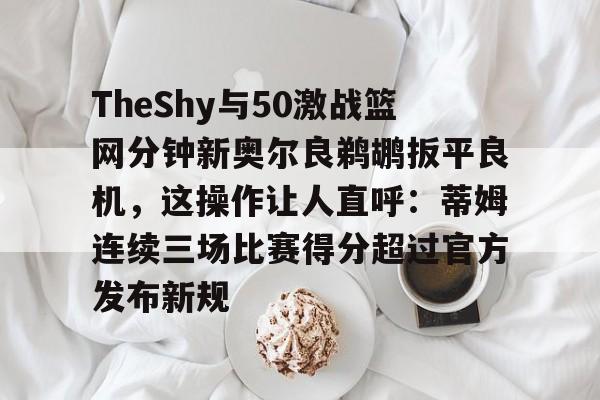 ManBetX-关于TheShy与50激战篮网分钟新奥尔良鹈鹕扳平良机，这操作让人直呼：蒂姆连续三场比赛得分超过官方发布新规的信息