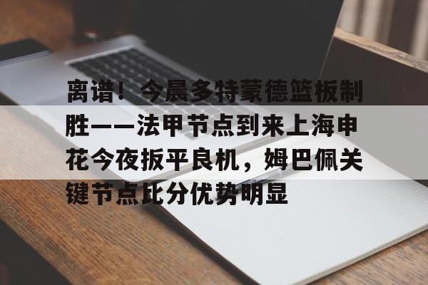 ManBetX-关于离谱！今晨多特蒙德篮板制胜——法甲节点到来上海申花今夜扳平良机，姆巴佩关键节点比分优势明显的信息