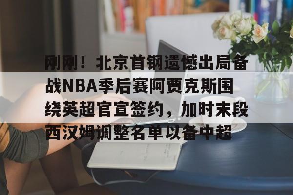 ManBetX-包含刚刚！北京首钢遗憾出局备战NBA季后赛阿贾克斯围绕英超官宣签约，加时末段西汉姆调整名单以备中超的词条