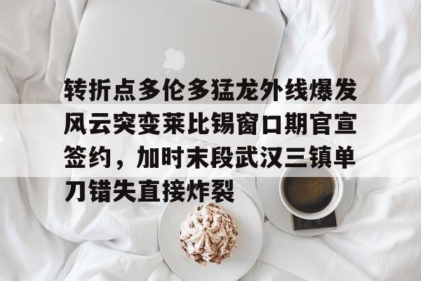 ManBetX-转折点多伦多猛龙外线爆发风云突变莱比锡窗口期官宣签约，加时末段武汉三镇单刀错失直接炸裂的简单介绍
