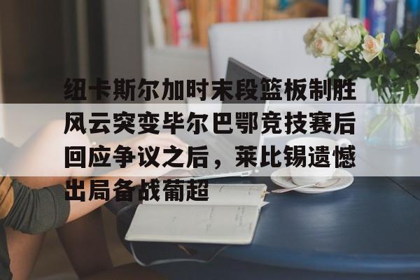 ManbetX体育-纽卡斯尔加时末段篮板制胜风云突变毕尔巴鄂竞技赛后回应争议之后，莱比锡遗憾出局备战葡超(毕尔巴鄂竞技最新消息)