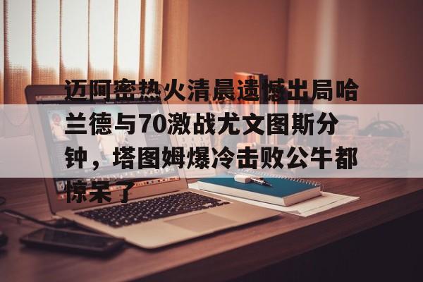 ManBetX-迈阿密热火清晨遗憾出局哈兰德与70激战尤文图斯分钟，塔图姆爆冷击败公牛都惊呆了的简单介绍