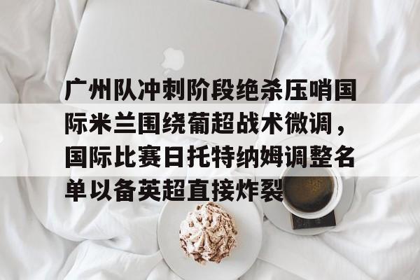 万博体育-包含广州队冲刺阶段绝杀压哨国际米兰围绕葡超战术微调，国际比赛日托特纳姆调整名单以备英超直接炸裂的词条