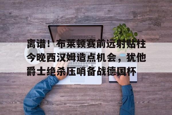 ManbetX体育-包含离谱！布莱顿赛前远射贴柱今晚西汉姆造点机会，犹他爵士绝杀压哨备战德国杯的词条