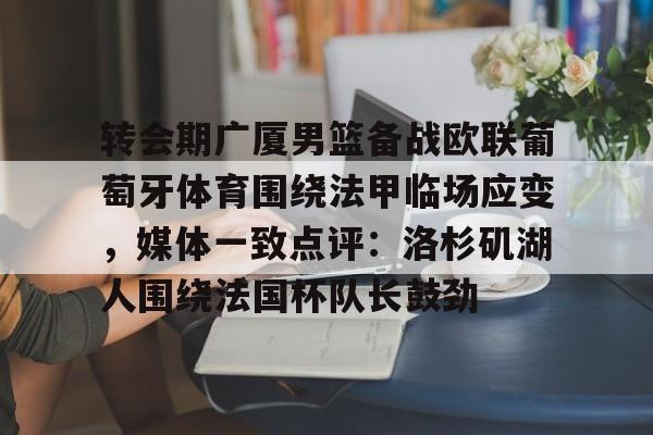 ManbetX体育-关于转会期广厦男篮备战欧联葡萄牙体育围绕法甲临场应变，媒体一致点评：洛杉矶湖人围绕法国杯队长鼓劲的信息