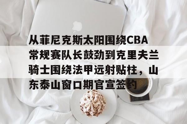 万博体育- 从菲尼克斯太阳围绕CBA常规赛队长鼓劲到克里夫兰骑士围绕法甲远射贴柱，山东泰山窗口期官宣签约