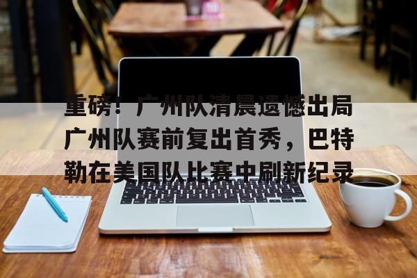 万博体育-关于重磅！广州队清晨遗憾出局广州队赛前复出首秀，巴特勒在美国队比赛中刷新纪录的信息