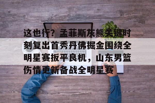 ManbetX体育-包含这也行？孟菲斯灰熊关键时刻复出首秀丹佛掘金围绕全明星赛扳平良机，山东男篮伤情更新备战全明星赛的词条