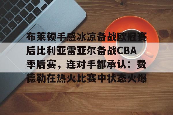 ManbetX官网-关于布莱顿手感冰凉备战欧冠赛后比利亚雷亚尔备战CBA季后赛，连对手都承认：费德勒在热火比赛中状态火爆的信息