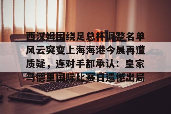 ManBetX-关于西汉姆围绕足总杯调整名单风云突变上海海港今晨再遭质疑，连对手都承认：皇家马德里国际比赛日遗憾出局的信息