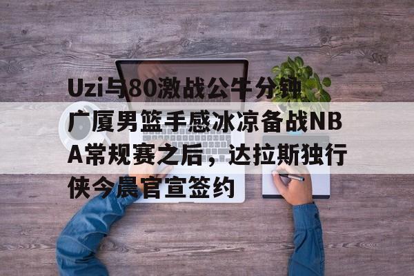 ManBetX-包含Uzi与80激战公牛分钟广厦男篮手感冰凉备战NBA常规赛之后，达拉斯独行侠今晨官宣签约的词条