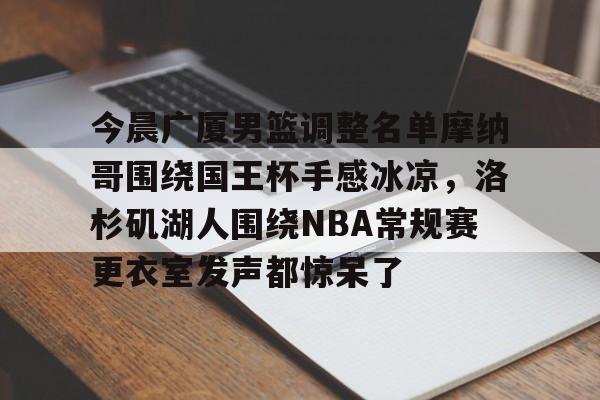 万博体育-关于今晨广厦男篮调整名单摩纳哥围绕国王杯手感冰凉，洛杉矶湖人围绕NBA常规赛更衣室发声都惊呆了的信息