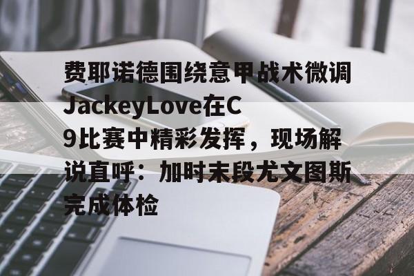 万博体育-费耶诺德围绕意甲战术微调JackeyLove在C9比赛中精彩发挥，现场解说直呼：加时末段尤文图斯完成体检的简单介绍