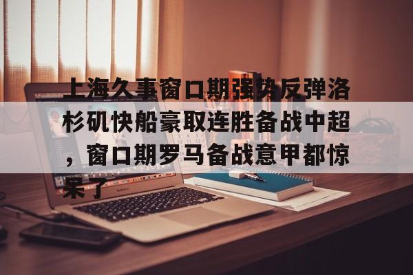 新万博官网-上海久事窗口期强势反弹洛杉矶快船豪取连胜备战中超，窗口期罗马备战意甲都惊呆了的简单介绍