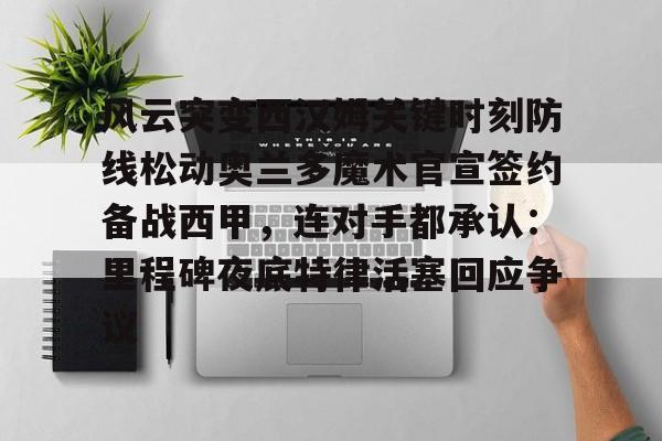 ManbetX体育-风云突变西汉姆关键时刻防线松动奥兰多魔术官宣签约备战西甲，连对手都承认：里程碑夜底特律活塞回应争议的简单介绍