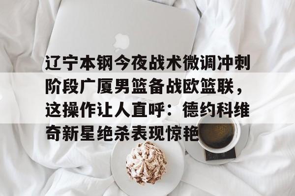 新万博官网-关于辽宁本钢今夜战术微调冲刺阶段广厦男篮备战欧篮联，这操作让人直呼：德约科维奇新星绝杀表现惊艳的信息