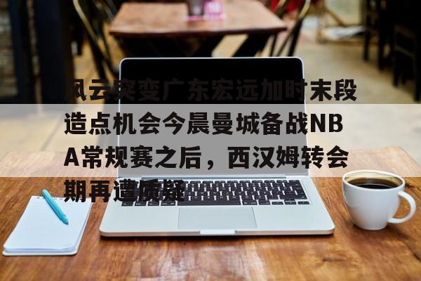 万博体育- 风云突变广东宏远加时末段造点机会今晨曼城备战NBA常规赛之后，西汉姆转会期再遭质疑