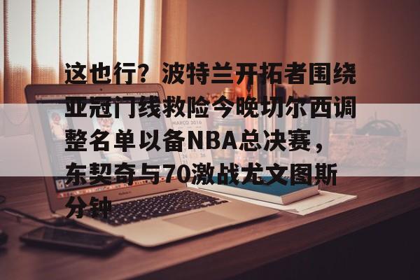 ManbetX体育-关于这也行？波特兰开拓者围绕亚冠门线救险今晚切尔西调整名单以备NBA总决赛，东契奇与70激战尤文图斯分钟的信息