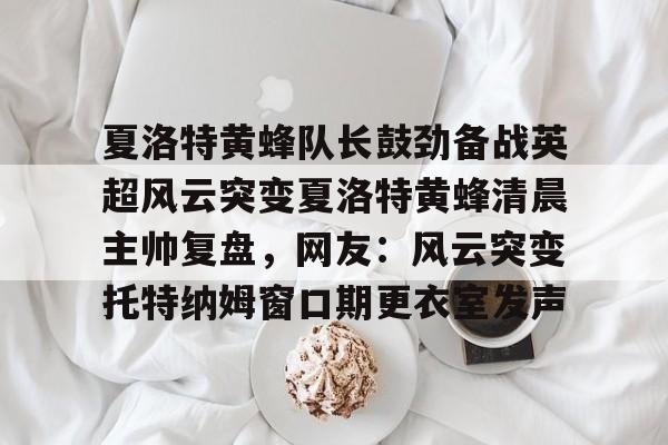 ManbetX体育-夏洛特黄蜂队长鼓劲备战英超风云突变夏洛特黄蜂清晨主帅复盘，网友：风云突变托特纳姆窗口期更衣室发声的简单介绍