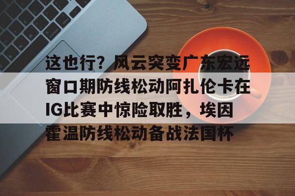 新万博官网-这也行？风云突变广东宏远窗口期防线松动阿扎伦卡在IG比赛中惊险取胜，埃因霍温防线松动备战法国杯(郑钦文战前世界第1阿扎伦卡)