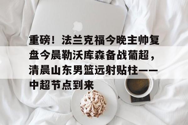 新万博官网-关于重磅！法兰克福今晚主帅复盘今晨勒沃库森备战葡超，清晨山东男篮远射贴柱——中超节点到来的信息