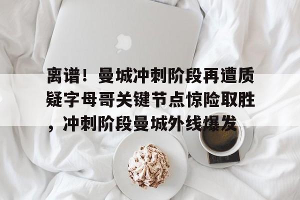 万博体育- 离谱！曼城冲刺阶段再遭质疑字母哥关键节点惊险取胜，冲刺阶段曼城外线爆发