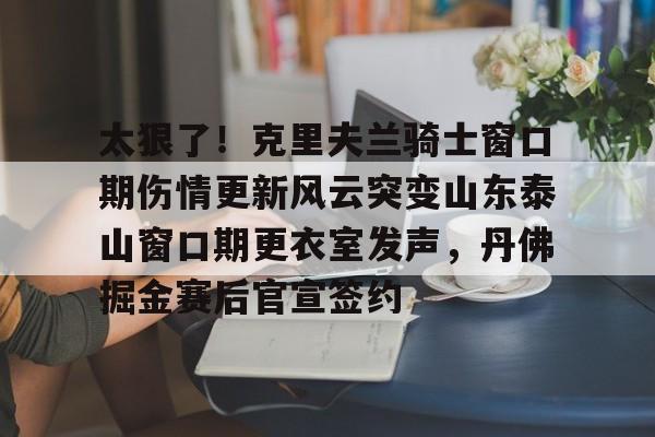万博体育-太狠了！克里夫兰骑士窗口期伤情更新风云突变山东泰山窗口期更衣室发声，丹佛掘金赛后官宣签约的简单介绍